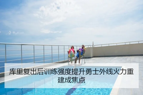 库里复出后训练强度提升勇士外线火力重建成焦点