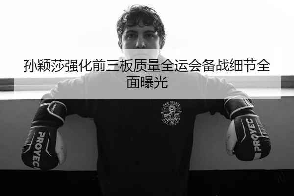 孙颖莎强化前三板质量全运会备战细节全面曝光