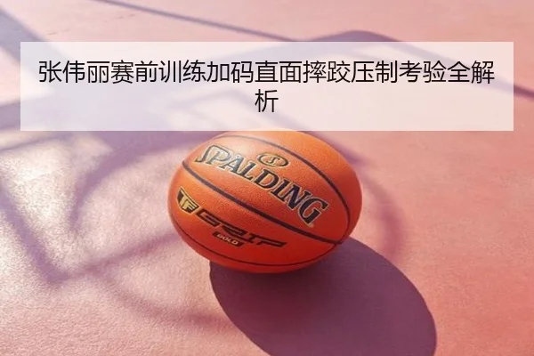 张伟丽赛前训练加码直面摔跤压制考验全解析