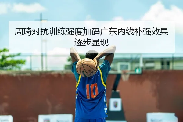 周琦对抗训练强度加码广东内线补强效果逐步显现
