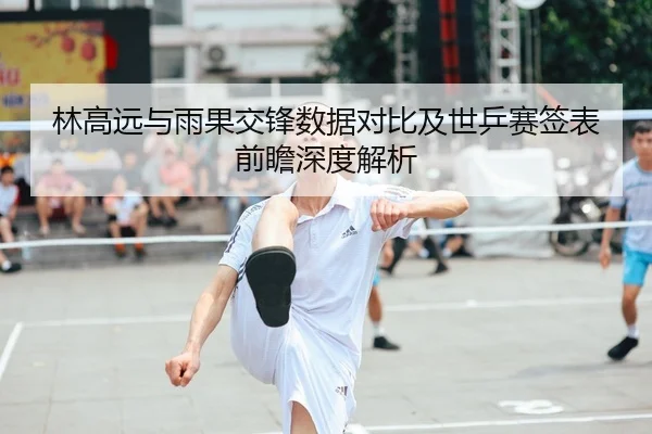 林高远与雨果交锋数据对比及世乒赛签表前瞻深度解析